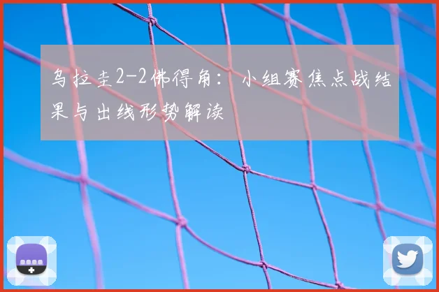 乌拉圭2-2佛得角：小组赛焦点战结果与出线形势解读