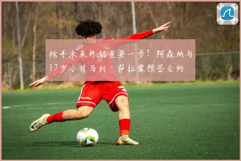 枪手未来计划重要一步！阿森纳与17岁小将马利·萨拉蒙预签合约