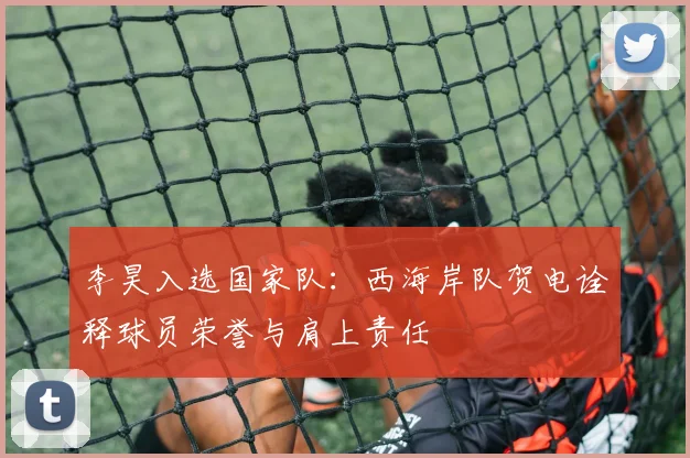 李昊入选国家队：西海岸队贺电诠释球员荣誉与肩上责任