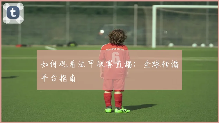 如何观看法甲联赛直播：全球转播平台指南