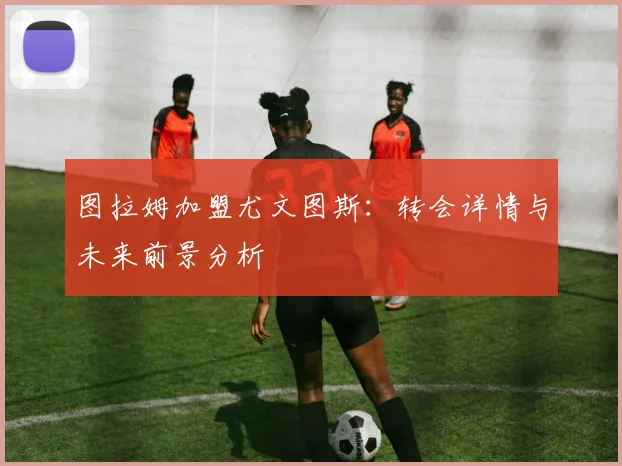 图拉姆加盟尤文图斯：转会详情与未来前景分析