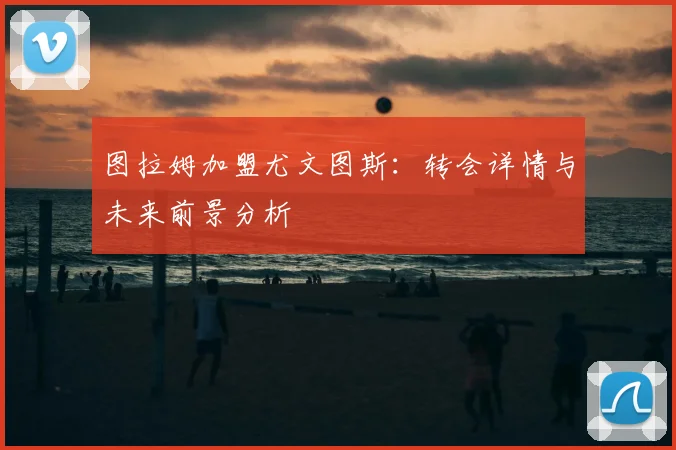 图拉姆加盟尤文图斯：转会详情与未来前景分析