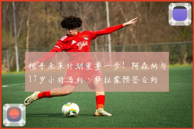 枪手未来计划重要一步！阿森纳与17岁小将马利·萨拉蒙预签合约