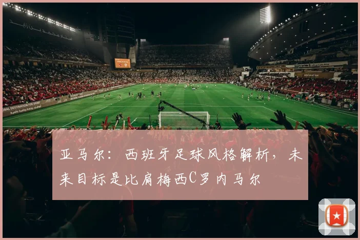 亚马尔：西班牙足球风格解析，未来目标是比肩梅西C罗内马尔