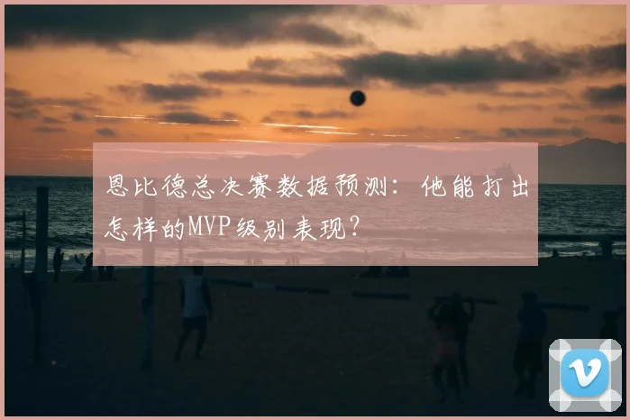 恩比德总决赛数据预测：他能打出怎样的MVP级别表现？